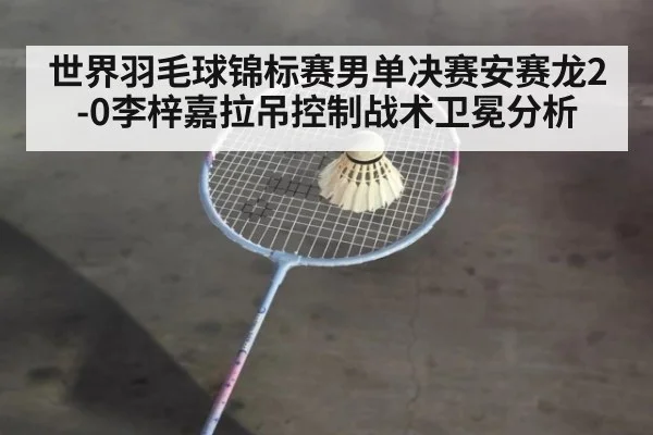 世界羽毛球锦标赛男单决赛安赛龙2-0李梓嘉拉吊控制战术卫冕分析